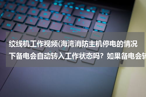 绞线机工作视频(海湾消防主机停电的情况下备电会自动转入工作状态吗?如果备电会转入工作状态,主电电源需要关闭吗?)
