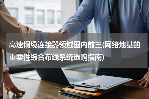 高速铜缆连接器领域国内前三(网络地基的重要性综合布线系统选购指南)