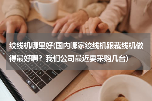 绞线机哪里好(国内哪家绞线机跟裁线机做得最好啊？我们公司最近要采购几台)