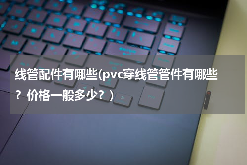 线管配件有哪些(pvc穿线管管件有哪些？价格一般多少？)