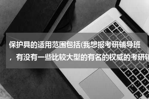 保护具的适用范围包括(我想报考研辅导班，有没有一些比较大型的有名的权威的考研辅导机构？)