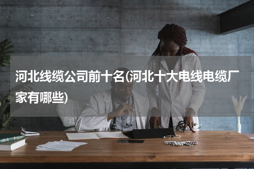 河北线缆公司前十名(河北十大电线电缆厂家有哪些)