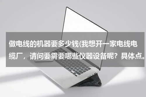 做电线的机器要多少钱(我想开一家电线电缆厂，请问要需要哪些仪器设备呢？具体点。还有，需要投资多少呢)