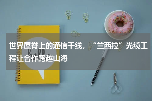 世界屋脊上的通信干线，“兰西拉”光缆工程让合作跨越山海