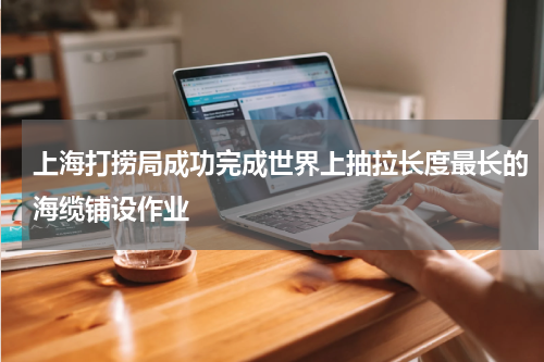 上海打捞局成功完成世界上抽拉长度最长的海缆铺设作业