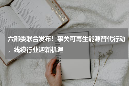 六部委联合发布！事关可再生能源替代行动，线缆行业迎新机遇
