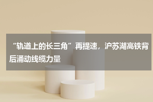 “轨道上的长三角”再提速，沪苏湖高铁背后涌动线缆力量