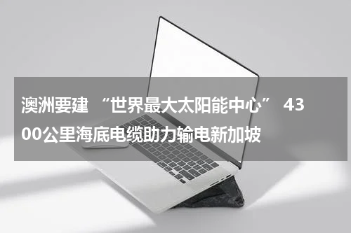 澳洲要建 “世界最大太阳能中心” 4300公里海底电缆助力输电新加坡