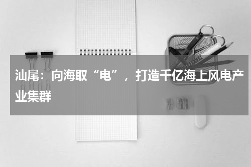 汕尾：向海取“电”，打造千亿海上风电产业集群