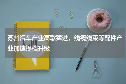 苏州汽车产业高歌猛进，线缆线束等配件产业加速提档升级