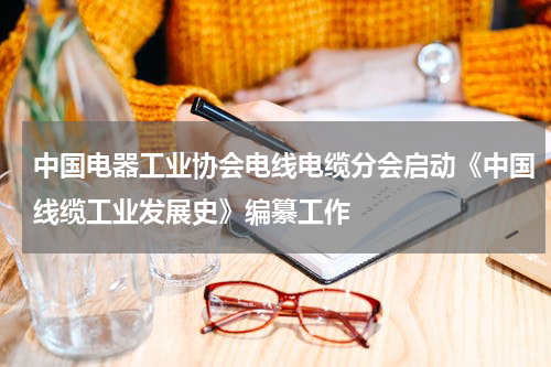 中国电器工业协会电线电缆分会启动《中国线缆工业发展史》编纂工作