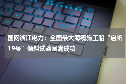 国网浙江电力：全国最大海缆施工船“启帆19号”倾斜试验圆满成功