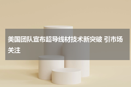 美国团队宣布超导线材技术新突破 引市场关注