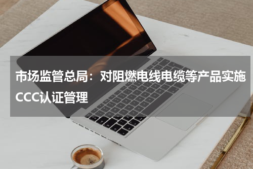 市场监管总局：对阻燃电线电缆等产品实施CCC认证管理