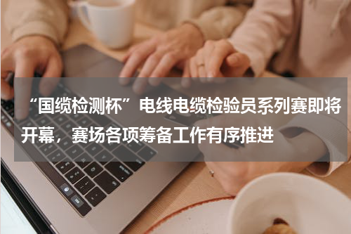 “国缆检测杯”电线电缆检验员系列赛即将开幕，赛场各项筹备工作有序推进