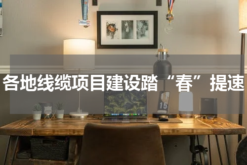 各地线缆项目建设踏“春”提速