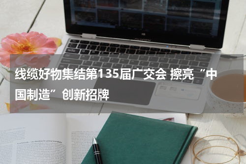 线缆好物集结第135届广交会 擦亮“中国制造”创新招牌