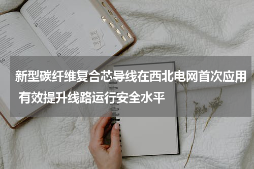 新型碳纤维复合芯导线在西北电网首次应用 有效提升线路运行安全水平