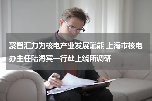 聚智汇力为核电产业发展赋能 上海市核电办主任陆海宾一行赴上缆所调研