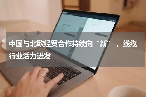 中国与北欧经贸合作持续向“新” ，线缆行业活力迸发