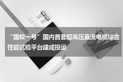 “国蛟一号”国内首套超高压直流电缆综合性能试验平台建成投运