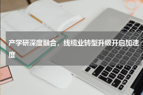 产学研深度融合，线缆业转型升级开启加速度