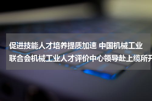 促进技能人才培养提质加速 中国机械工业联合会机械工业人才评价中心领导赴上缆所开展专题调研