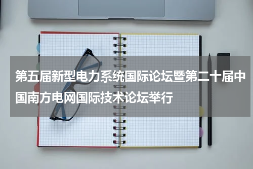 第五届新型电力系统国际论坛暨第二十届中国南方电网国际技术论坛举行
