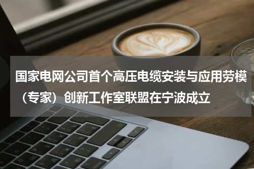 国家电网公司首个高压电缆安装与应用劳模（专家）创新工作室联盟在宁波成立