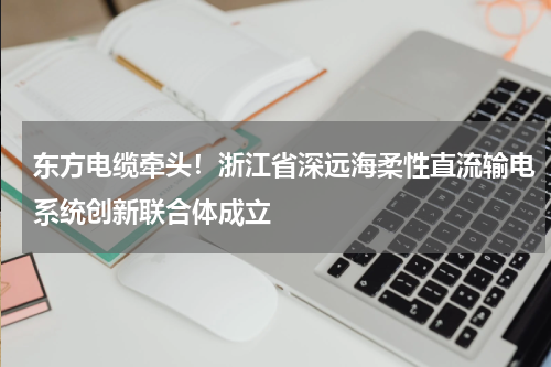东方电缆牵头！浙江省深远海柔性直流输电系统创新联合体成立
